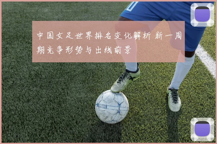 中国女足世界排名变化解析 新一周期竞争形势与出线前景