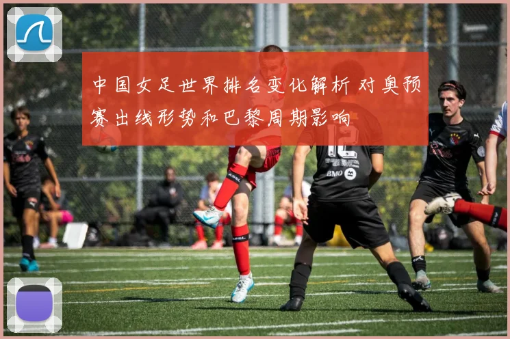 中国女足世界排名变化解析 对奥预赛出线形势和巴黎周期影响